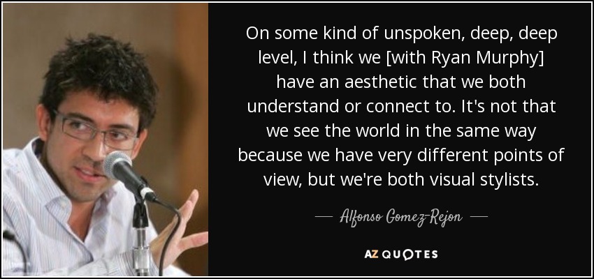 On some kind of unspoken, deep, deep level, I think we [with Ryan Murphy] have an aesthetic that we both understand or connect to. It's not that we see the world in the same way because we have very different points of view, but we're both visual stylists. - Alfonso Gomez-Rejon