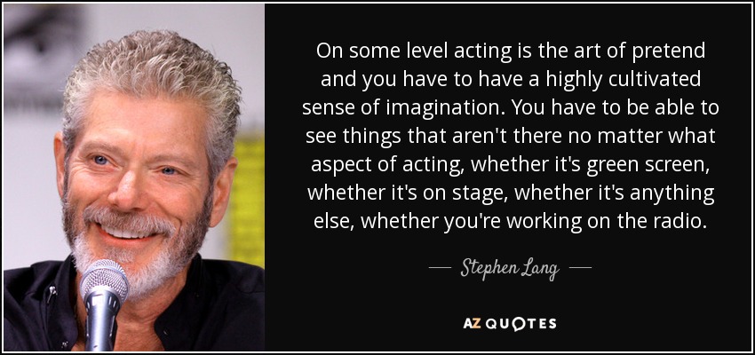 On some level acting is the art of pretend and you have to have a highly cultivated sense of imagination. You have to be able to see things that aren't there no matter what aspect of acting, whether it's green screen, whether it's on stage, whether it's anything else, whether you're working on the radio. - Stephen Lang