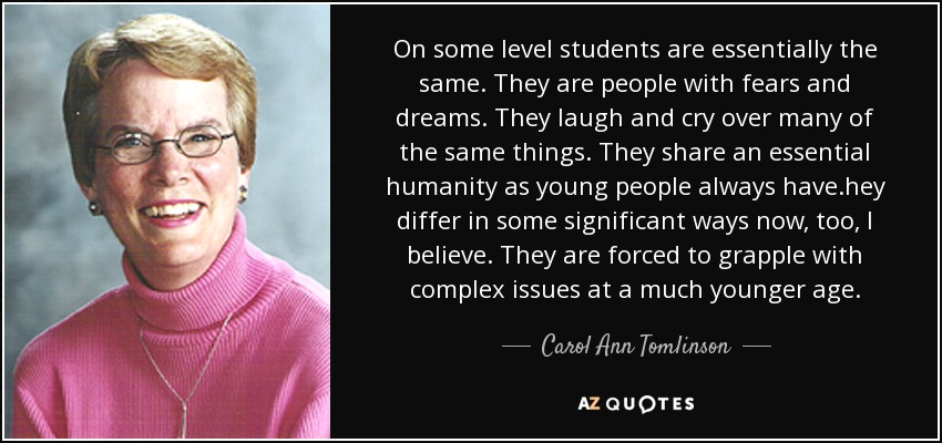 On some level students are essentially the same. They are people with fears and dreams. They laugh and cry over many of the same things. They share an essential humanity as young people always have.hey differ in some significant ways now, too, I believe. They are forced to grapple with complex issues at a much younger age. - Carol Ann Tomlinson