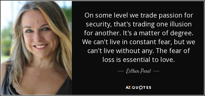 On some level we trade passion for security, that's trading one illusion for another. It's a matter of degree. We can't live in constant fear, but we can't live without any. The fear of loss is essential to love. - Esther Perel