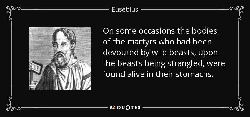 On some occasions the bodies of the martyrs who had been devoured by wild beasts, upon the beasts being strangled, were found alive in their stomachs. - Eusebius
