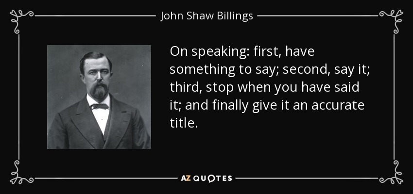 On speaking: first, have something to say; second, say it; third, stop when you have said it; and finally give it an accurate title. - John Shaw Billings