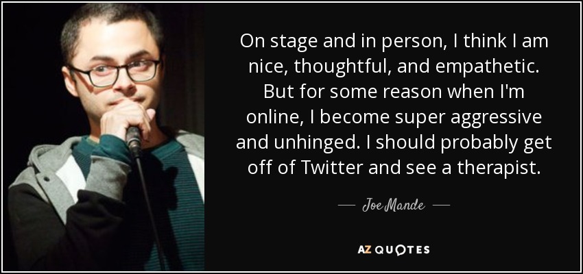On stage and in person, I think I am nice, thoughtful, and empathetic. But for some reason when I'm online, I become super aggressive and unhinged. I should probably get off of Twitter and see a therapist. - Joe Mande