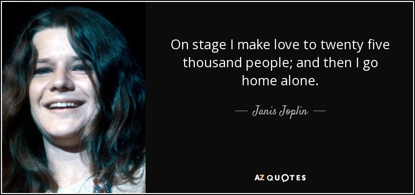 On stage I make love to twenty five thousand people; and then I go home alone. - Janis Joplin