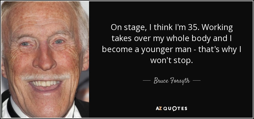 On stage, I think I'm 35. Working takes over my whole body and I become a younger man - that's why I won't stop. - Bruce Forsyth