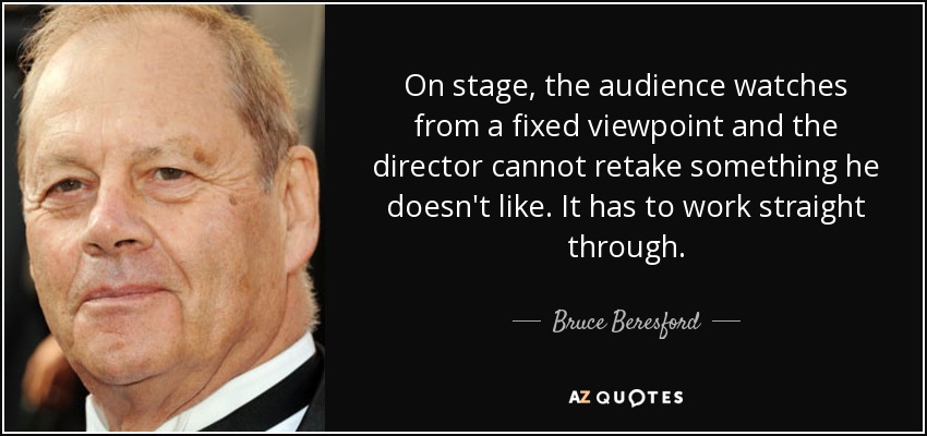 On stage, the audience watches from a fixed viewpoint and the director cannot retake something he doesn't like. It has to work straight through. - Bruce Beresford