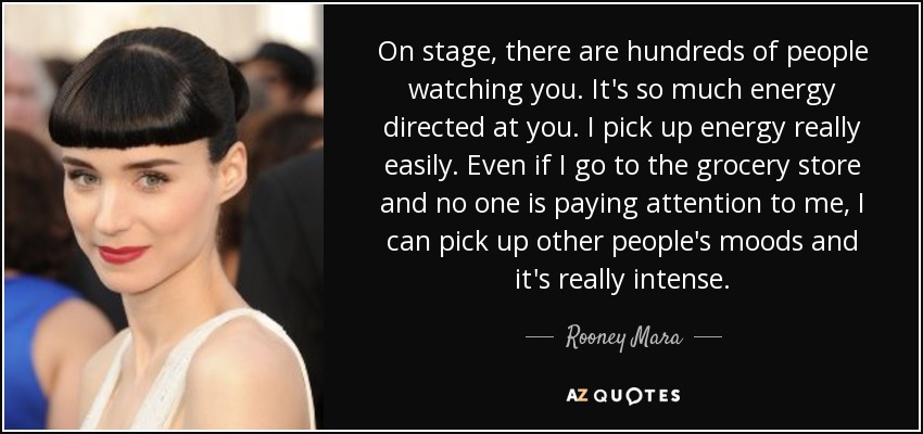 On stage, there are hundreds of people watching you. It's so much energy directed at you. I pick up energy really easily. Even if I go to the grocery store and no one is paying attention to me, I can pick up other people's moods and it's really intense. - Rooney Mara