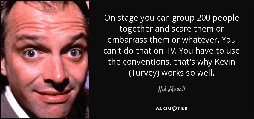 On stage you can group 200 people together and scare them or embarrass them or whatever. You can't do that on TV. You have to use the conventions, that's why Kevin (Turvey) works so well. - Rik Mayall