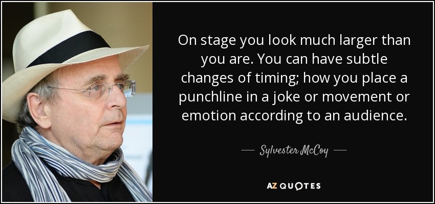 On stage you look much larger than you are. You can have subtle changes of timing; how you place a punchline in a joke or movement or emotion according to an audience. - Sylvester McCoy