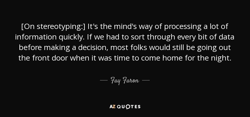 [On stereotyping:] It's the mind's way of processing a lot of information quickly. If we had to sort through every bit of data before making a decision, most folks would still be going out the front door when it was time to come home for the night. - Fay Faron