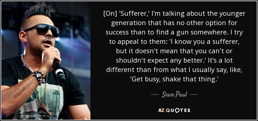 [On] 'Sufferer,' I'm talking about the younger generation that has no other option for success than to find a gun somewhere. I try to appeal to them: 'I know you a sufferer, but it doesn't mean that you can't or shouldn't expect any better.' It's a lot different than from what I usually say, like, 'Get busy, shake that thing.' - Sean Paul