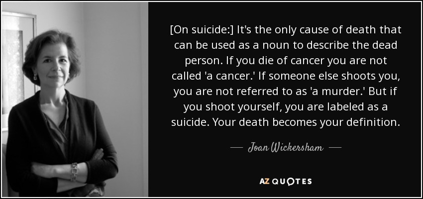 [On suicide:] It's the only cause of death that can be used as a noun to describe the dead person. If you die of cancer you are not called 'a cancer.' If someone else shoots you, you are not referred to as 'a murder.' But if you shoot yourself, you are labeled as a suicide. Your death becomes your definition. - Joan Wickersham