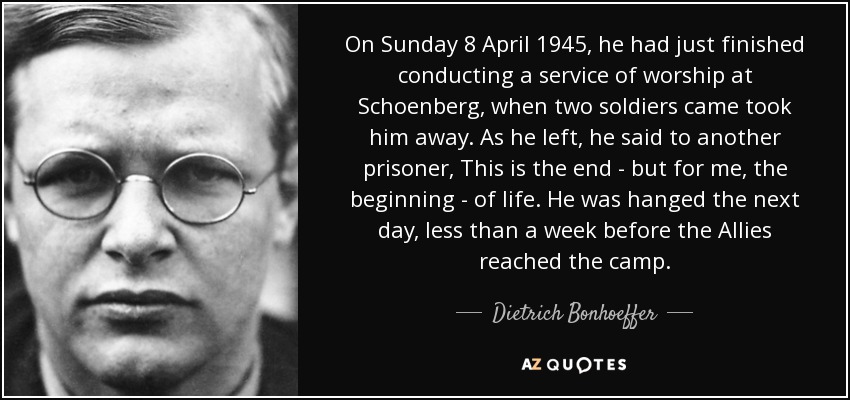 On Sunday 8 April 1945, he had just finished conducting a service of worship at Schoenberg, when two soldiers came took him away. As he left, he said to another prisoner, This is the end - but for me, the beginning - of life. He was hanged the next day, less than a week before the Allies reached the camp. - Dietrich Bonhoeffer