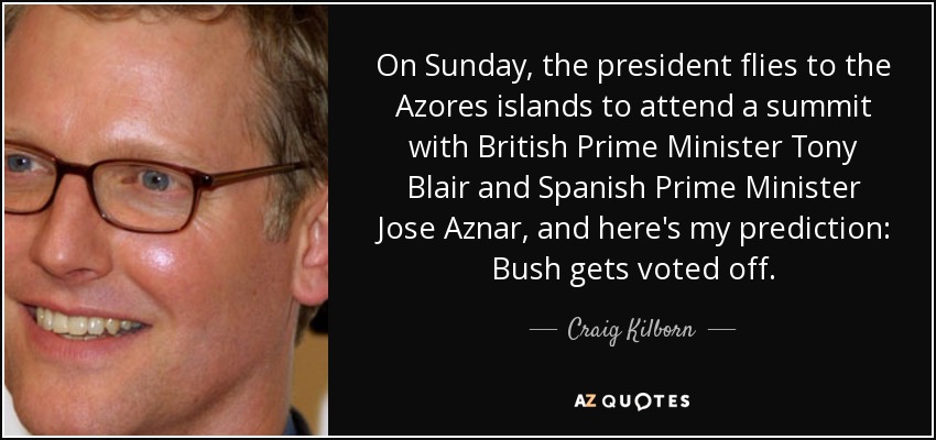 On Sunday, the president flies to the Azores islands to attend a summit with British Prime Minister Tony Blair and Spanish Prime Minister Jose Aznar, and here's my prediction: Bush gets voted off. - Craig Kilborn