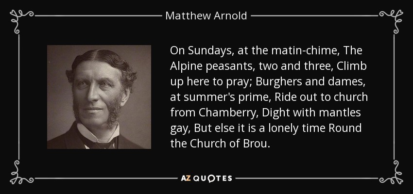 On Sundays, at the matin-chime, The Alpine peasants, two and three, Climb up here to pray; Burghers and dames, at summer's prime, Ride out to church from Chamberry, Dight with mantles gay, But else it is a lonely time Round the Church of Brou. - Matthew Arnold