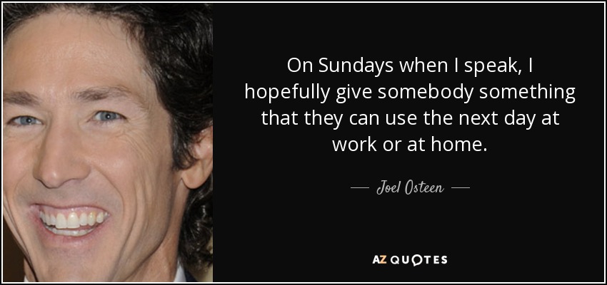On Sundays when I speak, I hopefully give somebody something that they can use the next day at work or at home. - Joel Osteen
