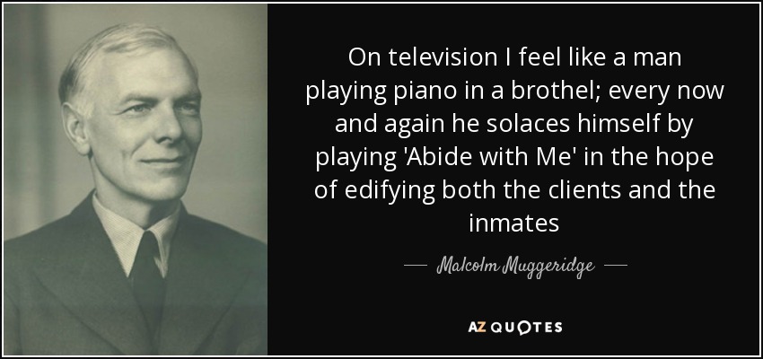 On television I feel like a man playing piano in a brothel; every now and again he solaces himself by playing 'Abide with Me' in the hope of edifying both the clients and the inmates - Malcolm Muggeridge