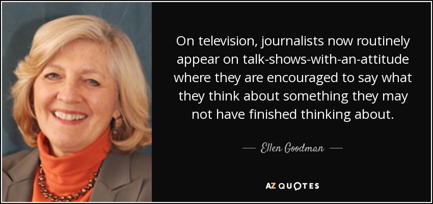 On television, journalists now routinely appear on talk-shows-with-an-attitude where they are encouraged to say what they think about something they may not have finished thinking about. - Ellen Goodman