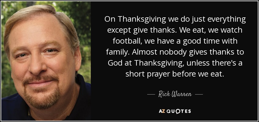 On Thanksgiving we do just everything except give thanks. We eat, we watch football, we have a good time with family. Almost nobody gives thanks to God at Thanksgiving, unless there's a short prayer before we eat. - Rick Warren