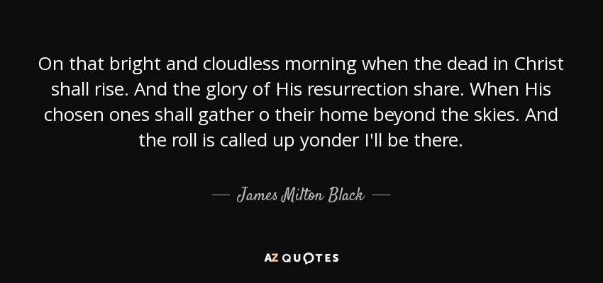 On that bright and cloudless morning when the dead in Christ shall rise. And the glory of His resurrection share. When His chosen ones shall gather o their home beyond the skies. And the roll is called up yonder I'll be there. - James Milton Black