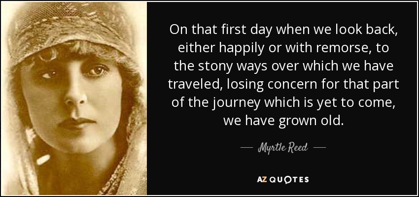 On that first day when we look back, either happily or with remorse, to the stony ways over which we have traveled, losing concern for that part of the journey which is yet to come, we have grown old. - Myrtle Reed
