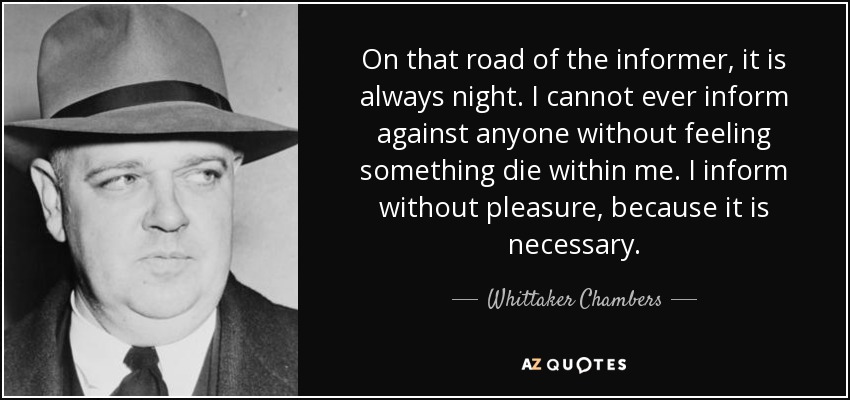 On that road of the informer, it is always night. I cannot ever inform against anyone without feeling something die within me. I inform without pleasure, because it is necessary. - Whittaker Chambers