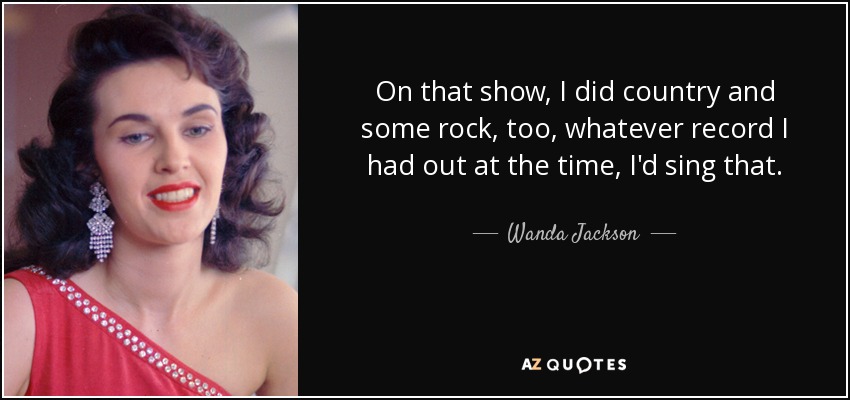 On that show, I did country and some rock, too, whatever record I had out at the time, I'd sing that. - Wanda Jackson