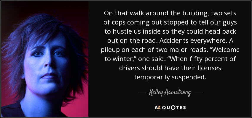 On that walk around the building, two sets of cops coming out stopped to tell our guys to hustle us inside so they could head back out on the road. Accidents everywhere. A pileup on each of two major roads. “Welcome to winter,” one said. “When fifty percent of drivers should have their licenses temporarily suspended. - Kelley Armstrong