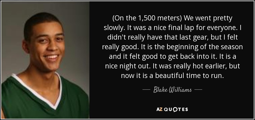 (On the 1,500 meters) We went pretty slowly. It was a nice final lap for everyone. I didn't really have that last gear, but I felt really good. It is the beginning of the season and it felt good to get back into it. It is a nice night out. It was really hot earlier, but now it is a beautiful time to run. - Blake Williams