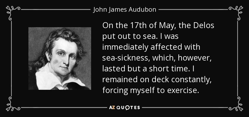 On the 17th of May, the Delos put out to sea. I was immediately affected with sea-sickness, which, however, lasted but a short time. I remained on deck constantly, forcing myself to exercise. - John James Audubon