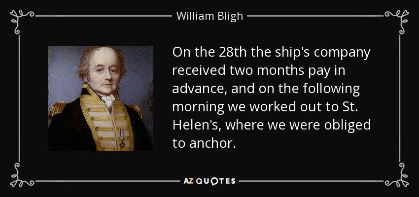 On the 28th the ship's company received two months pay in advance, and on the following morning we worked out to St. Helen's, where we were obliged to anchor. - William Bligh