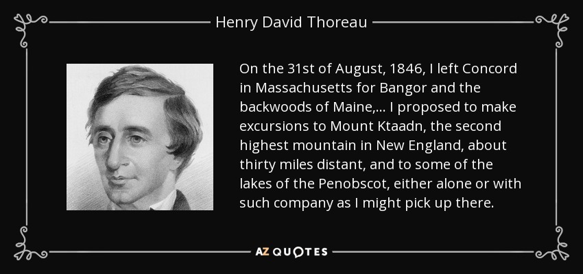 On the 31st of August, 1846, I left Concord in Massachusetts for Bangor and the backwoods of Maine,... I proposed to make excursions to Mount Ktaadn, the second highest mountain in New England, about thirty miles distant, and to some of the lakes of the Penobscot, either alone or with such company as I might pick up there. - Henry David Thoreau