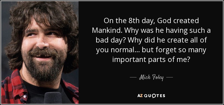 On the 8th day, God created Mankind. Why was he having such a bad day? Why did he create all of you normal... but forget so many important parts of me? - Mick Foley