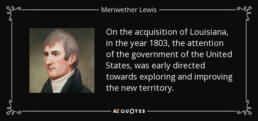 On the acquisition of Louisiana, in the year 1803, the attention of the government of the United States, was early directed towards exploring and improving the new territory. - Meriwether Lewis