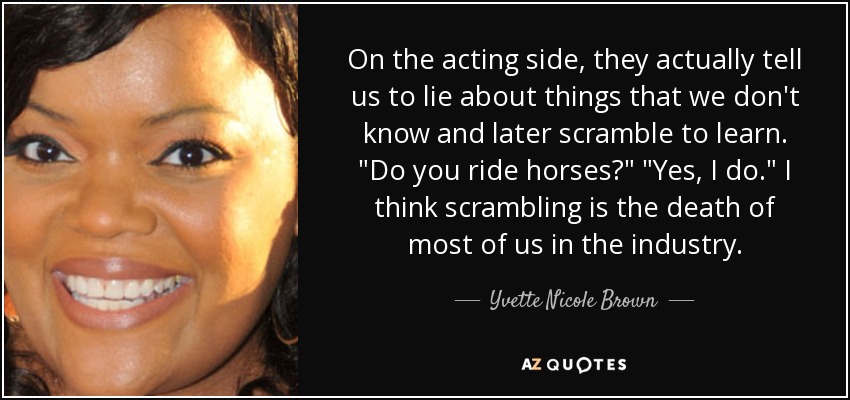 On the acting side, they actually tell us to lie about things that we don't know and later scramble to learn. 