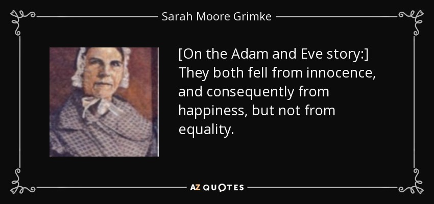 [On the Adam and Eve story:] They both fell from innocence, and consequently from happiness, but not from equality. - Sarah Moore Grimke