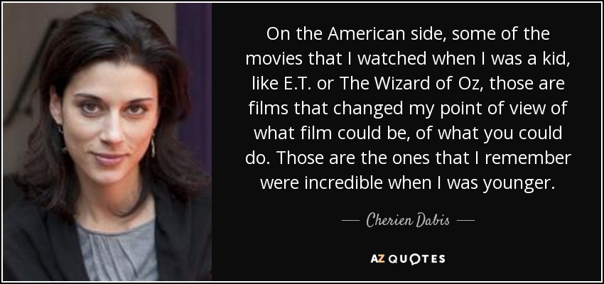 On the American side, some of the movies that I watched when I was a kid, like E.T. or The Wizard of Oz, those are films that changed my point of view of what film could be, of what you could do. Those are the ones that I remember were incredible when I was younger. - Cherien Dabis