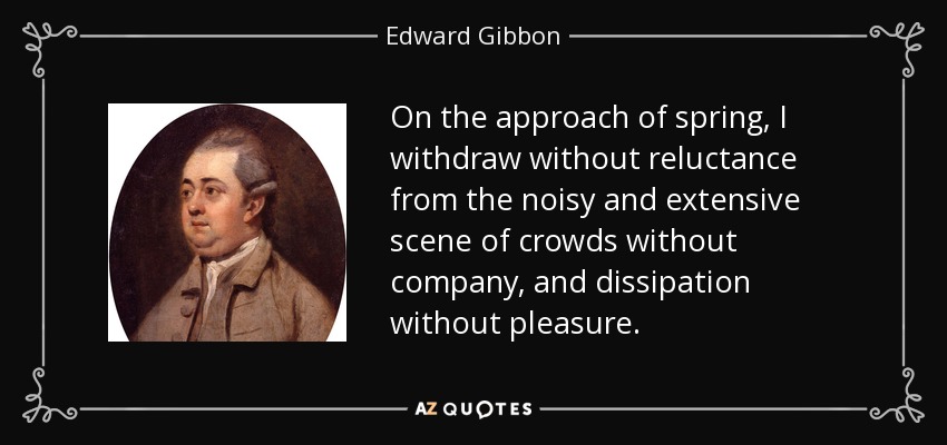 On the approach of spring, I withdraw without reluctance from the noisy and extensive scene of crowds without company, and dissipation without pleasure. - Edward Gibbon