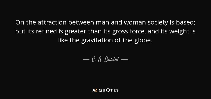 On the attraction between man and woman society is based; but its refined is greater than its gross force, and its weight is like the gravitation of the globe. - C. A. Bartol