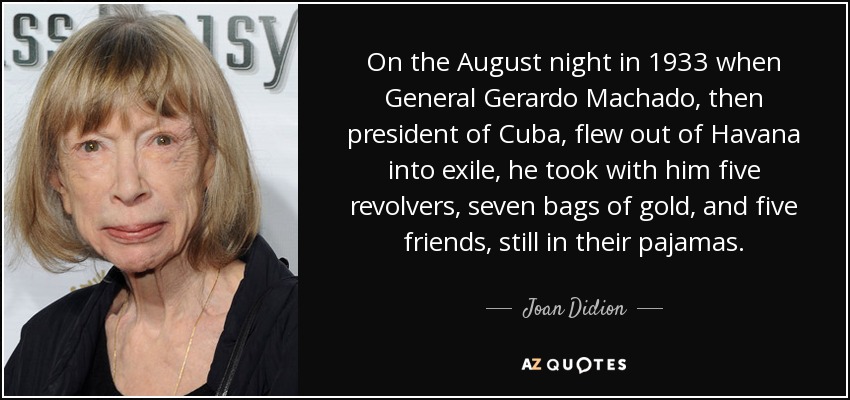 On the August night in 1933 when General Gerardo Machado, then president of Cuba, flew out of Havana into exile, he took with him five revolvers, seven bags of gold, and five friends, still in their pajamas. - Joan Didion
