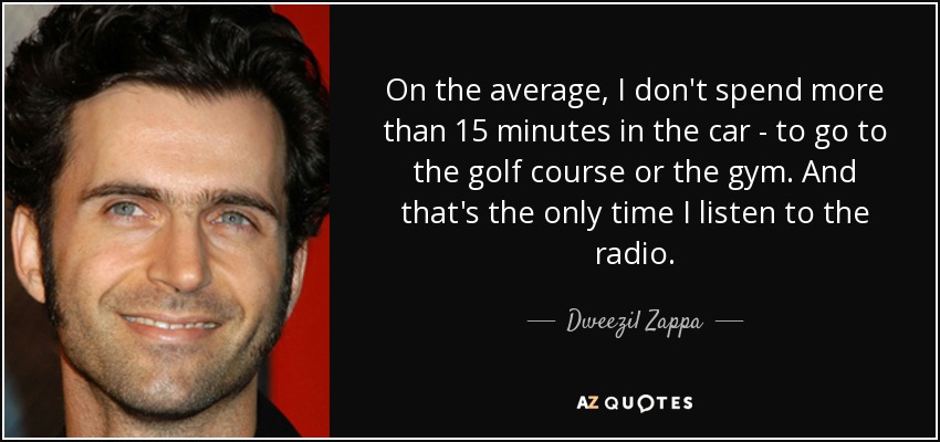 On the average, I don't spend more than 15 minutes in the car - to go to the golf course or the gym. And that's the only time I listen to the radio. - Dweezil Zappa