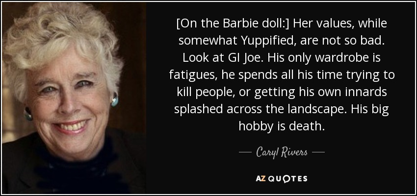 [On the Barbie doll:] Her values, while somewhat Yuppified, are not so bad. Look at GI Joe. His only wardrobe is fatigues, he spends all his time trying to kill people, or getting his own innards splashed across the landscape. His big hobby is death. - Caryl Rivers