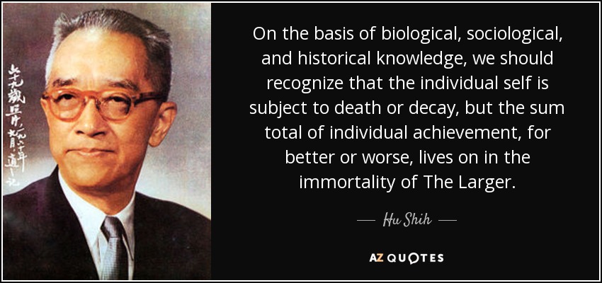 On the basis of biological, sociological, and historical knowledge, we should recognize that the individual self is subject to death or decay, but the sum total of individual achievement, for better or worse, lives on in the immortality of The Larger. - Hu Shih