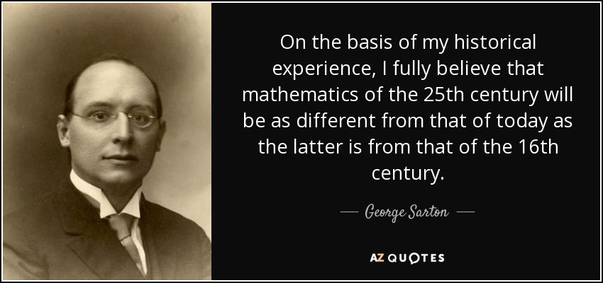 On the basis of my historical experience, I fully believe that mathematics of the 25th century will be as different from that of today as the latter is from that of the 16th century. - George Sarton