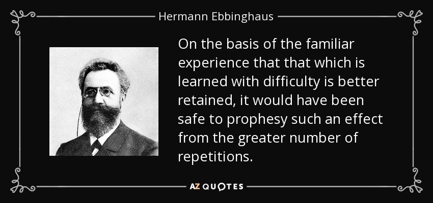On the basis of the familiar experience that that which is learned with difficulty is better retained, it would have been safe to prophesy such an effect from the greater number of repetitions. - Hermann Ebbinghaus