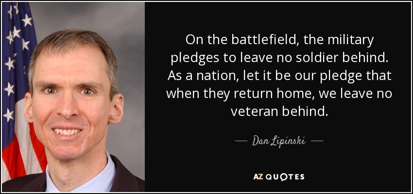 On the battlefield, the military pledges to leave no soldier behind. As a nation, let it be our pledge that when they return home, we leave no veteran behind. - Dan Lipinski