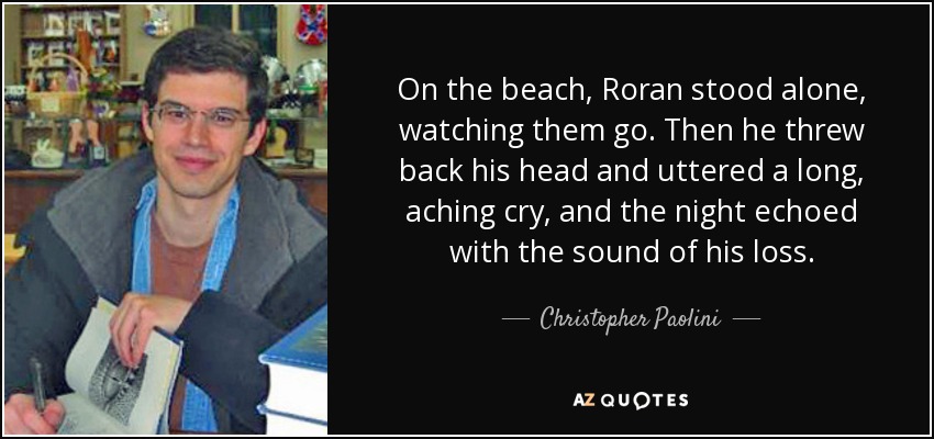 On the beach, Roran stood alone, watching them go. Then he threw back his head and uttered a long, aching cry, and the night echoed with the sound of his loss. - Christopher Paolini