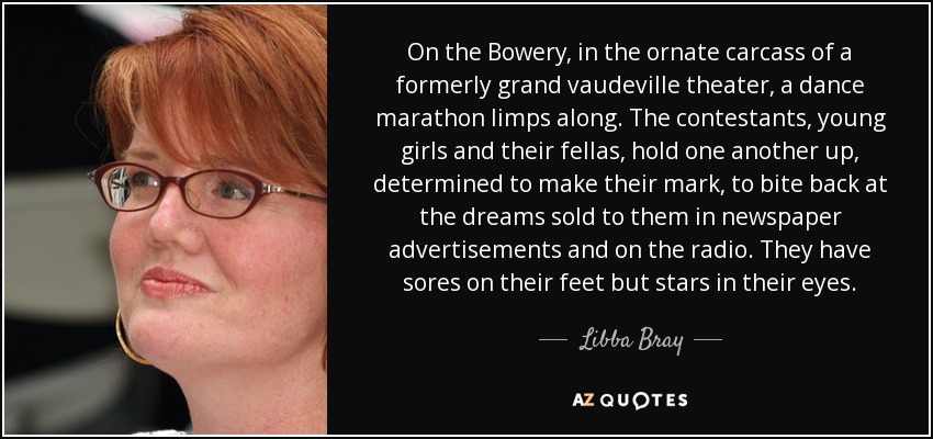 On the Bowery, in the ornate carcass of a formerly grand vaudeville theater, a dance marathon limps along. The contestants, young girls and their fellas, hold one another up, determined to make their mark, to bite back at the dreams sold to them in newspaper advertisements and on the radio. They have sores on their feet but stars in their eyes. - Libba Bray