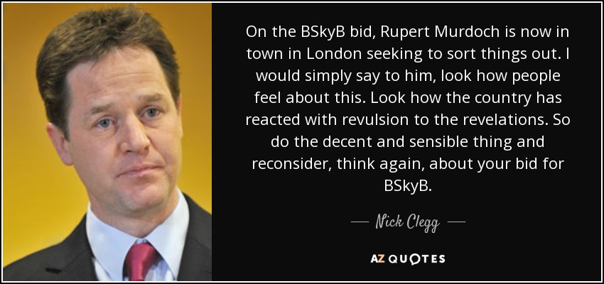On the BSkyB bid, Rupert Murdoch is now in town in London seeking to sort things out. I would simply say to him, look how people feel about this. Look how the country has reacted with revulsion to the revelations. So do the decent and sensible thing and reconsider, think again, about your bid for BSkyB. - Nick Clegg