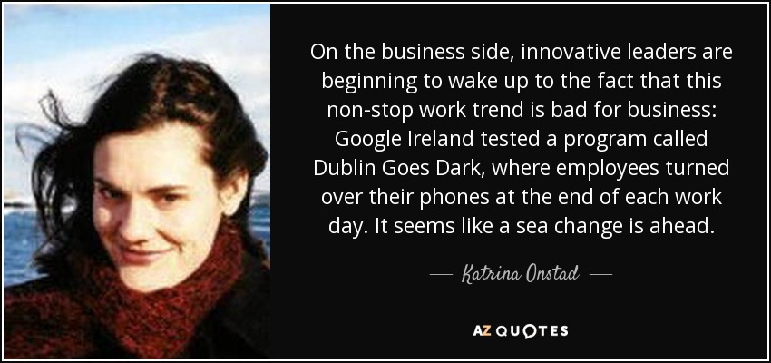 On the business side, innovative leaders are beginning to wake up to the fact that this non-stop work trend is bad for business: Google Ireland tested a program called Dublin Goes Dark, where employees turned over their phones at the end of each work day. It seems like a sea change is ahead. - Katrina Onstad